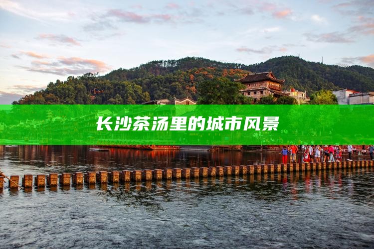 长沙茶汤里的城市风景