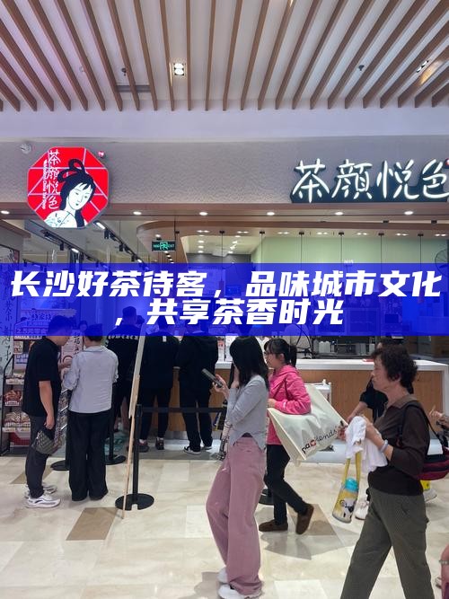 长沙好茶待客,品味城市文化,共享茶香时光