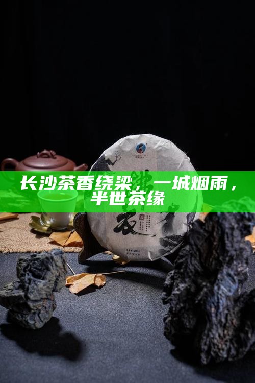 长沙茶香绕梁,一城烟雨,半世茶缘