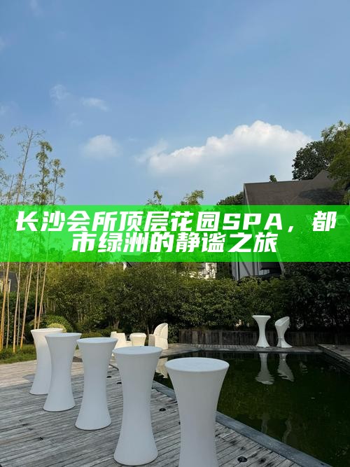 长沙会所顶层花园SPA,都市绿洲的静谧之旅
